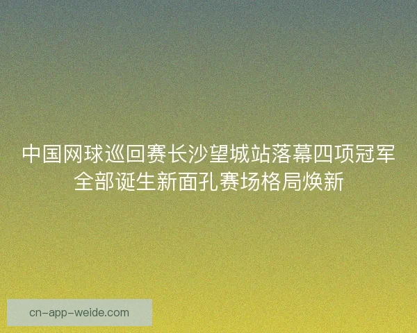 中国网球巡回赛长沙望城站落幕四项冠军全部诞生新面孔赛场格局焕新