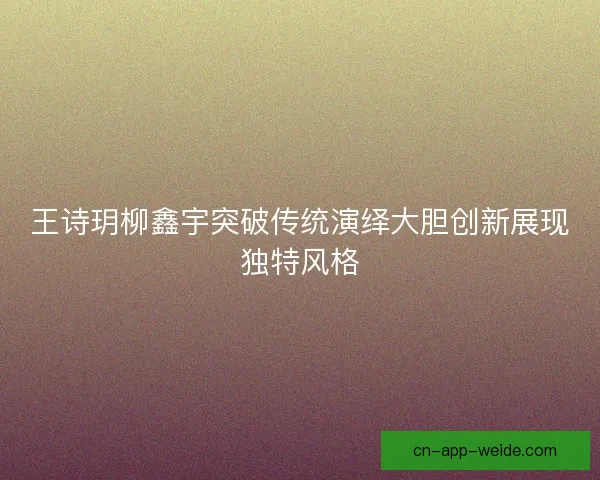 王诗玥柳鑫宇突破传统演绎大胆创新展现独特风格