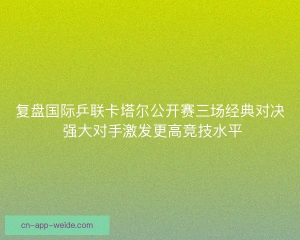 复盘国际乒联卡塔尔公开赛三场经典对决 强大对手激发更高竞技水平