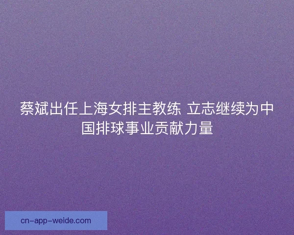 蔡斌出任上海女排主教练 立志继续为中国排球事业贡献力量