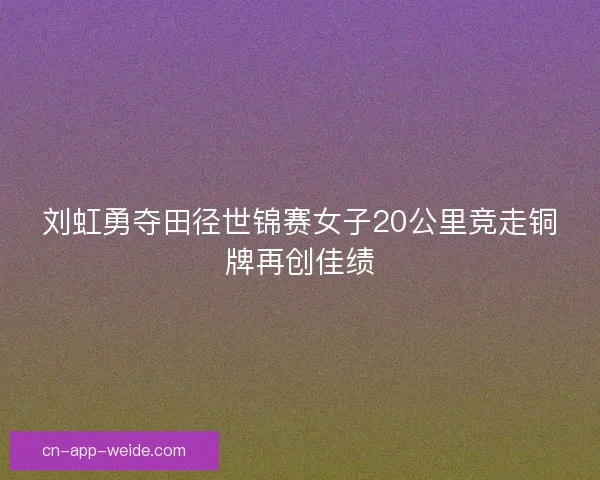 刘虹勇夺田径世锦赛女子20公里竞走铜牌再创佳绩