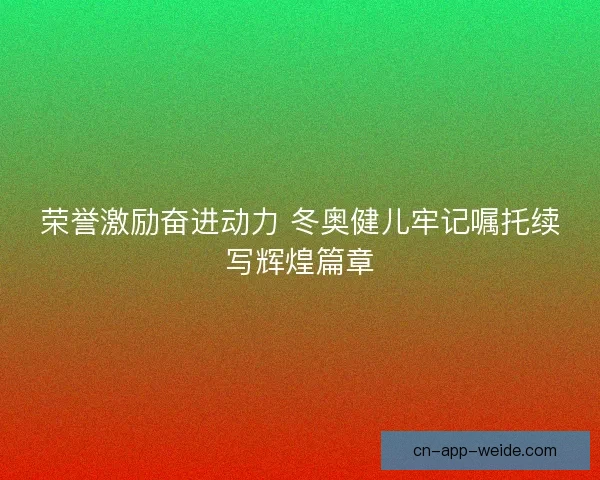 荣誉激励奋进动力 冬奥健儿牢记嘱托续写辉煌篇章 荣誉激励奋进动力 冬奥健儿牢记嘱托续写辉煌篇章