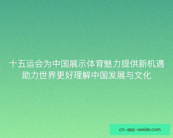十五运会为中国展示体育魅力提供新机遇助力世界更好理解中国发展与文化